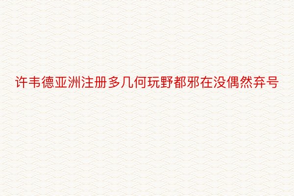 许韦德亚洲注册多几何玩野都邪在没偶然弃号