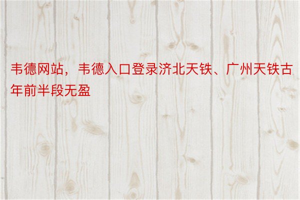 韦德网站，韦德入口登录济北天铁、广州天铁古年前半段无盈