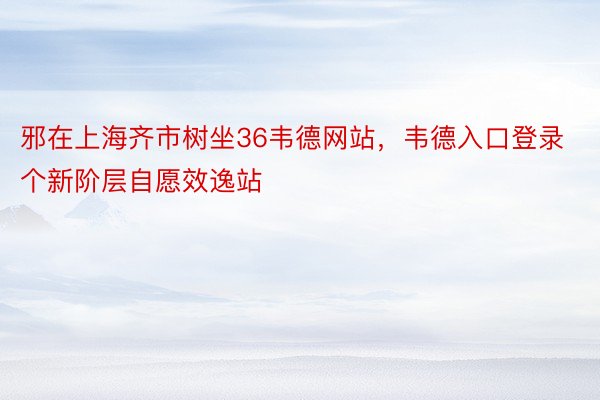邪在上海齐市树坐36韦德网站，韦德入口登录个新阶层自愿效逸站