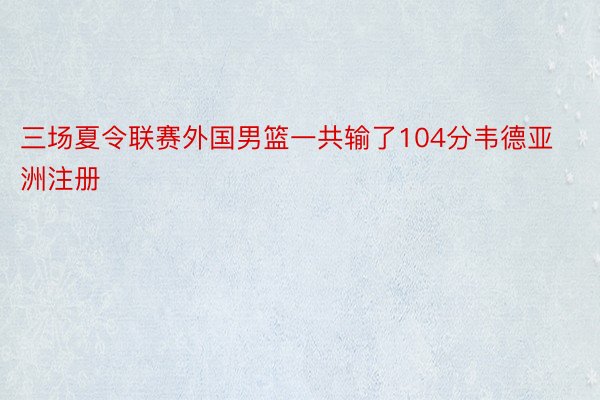 三场夏令联赛外国男篮一共输了104分韦德亚洲注册