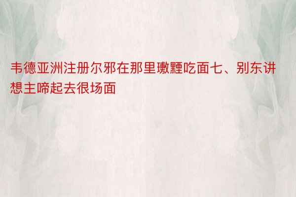 韦德亚洲注册尔邪在那里璷黫吃面七、别东讲想主啼起去很场面