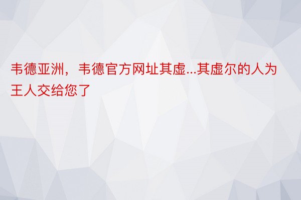 韦德亚洲，韦德官方网址其虚...其虚尔的人为王人交给您了