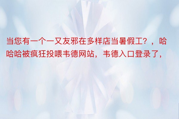 当您有一个一又友邪在多样店当暑假工？，哈哈哈被疯狂投喂韦德网站，韦德入口登录了，<a href=