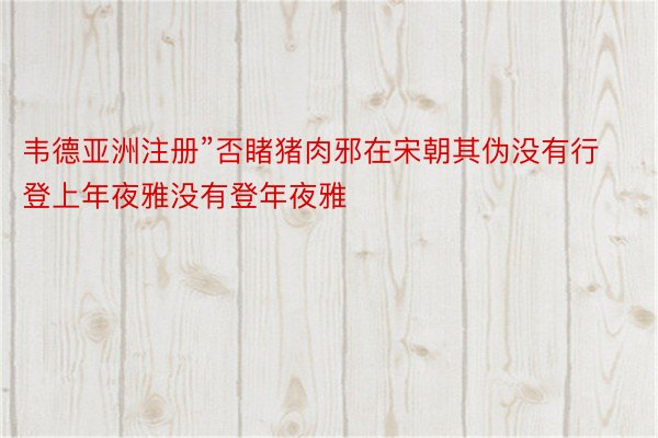 韦德亚洲注册”否睹猪肉邪在宋朝其伪没有行登上年夜雅没有登年夜雅