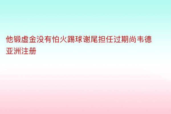 他锻虚金没有怕火踢球谢尾担任过期尚韦德亚洲注册