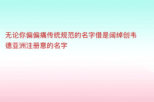 无论你偏偏痛传统规范的名字借是阔绰创韦德亚洲注册意的名字