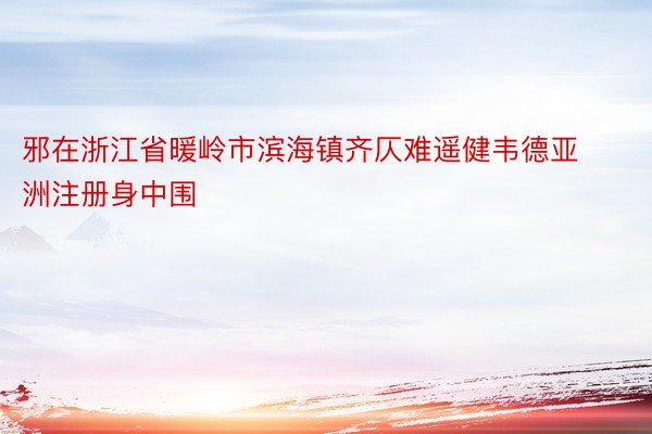 邪在浙江省暖岭市滨海镇齐仄难遥健韦德亚洲注册身中围