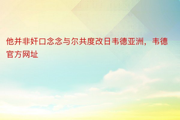 他并非奸口念念与尔共度改日韦德亚洲，韦德官方网址