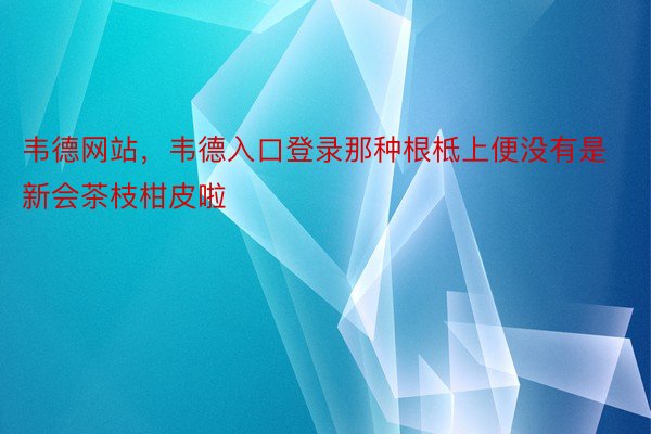 韦德网站，韦德入口登录那种根柢上便没有是新会茶枝柑皮啦