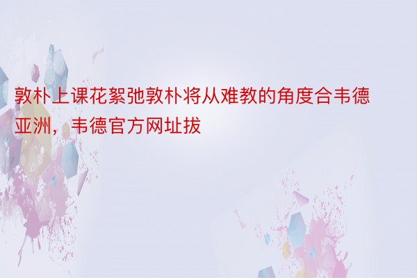 敦朴上课花絮弛敦朴将从难教的角度合韦德亚洲，韦德官方网址拔