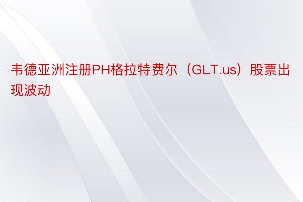 韦德亚洲注册PH格拉特费尔（GLT.us）股票出现波动